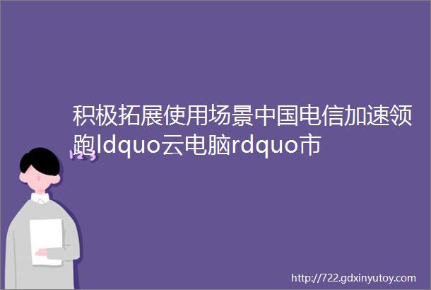 积极拓展使用场景中国电信加速领跑ldquo云电脑rdquo市场